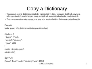 Ms.MhaskeN.R.(PPS) 51
Copy a Dictionary
●
You cannot copy a dictionary simply by typing dict2 = dict1, because: dict2 will only be a
reference to dict1, and changes made in dict1 will automatically also be made in dict2.
●
There are ways to make a copy, one way is to use the built-in Dictionary method copy().
Example
Make a copy of a dictionary with the copy() method:
thisdict = {
"brand": "Ford",
"model": "Mustang",
"year": 1964
}
mydict = thisdict.copy()
print(mydict)
OUTPUT:
{'brand': 'Ford', 'model': 'Mustang', 'year': 1964}
 