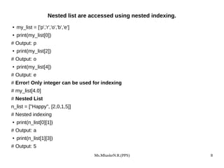 Ms.MhaskeN.R.(PPS) 8
Nested list are accessed using nested indexing.
● my_list = ['p','r','o','b','e']
● print(my_list[0])
# Output: p
● print(my_list[2])
# Output: o
● print(my_list[4])
# Output: e
# Error! Only integer can be used for indexing
# my_list[4.0]
# Nested List
n_list = ["Happy", [2,0,1,5]]
# Nested indexing
● print(n_list[0][1])
# Output: a
● print(n_list[1][3])
# Output: 5
 