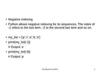 Ms.MhaskeN.R.(PPS) 9
● Negative indexing
● Python allows negative indexing for its sequences. The index of
-1 refers to the last item, -2 to the second last item and so on.
● my_list = ['p','r','o','b','e']
● print(my_list[-1])
# Output: e
● print(my_list[-5])
# Output: p
 