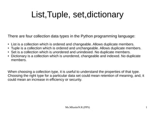 Ms.MhaskeN.R.(PPS) 1
List,Tuple, set,dictionary
There are four collection data types in the Python programming language:
● List is a collection which is ordered and changeable. Allows duplicate members.
● Tuple is a collection which is ordered and unchangeable. Allows duplicate members.
● Set is a collection which is unordered and unindexed. No duplicate members.
● Dictionary is a collection which is unordered, changeable and indexed. No duplicate
members.
When choosing a collection type, it is useful to understand the properties of that type.
Choosing the right type for a particular data set could mean retention of meaning, and, it
could mean an increase in efficiency or security.
 