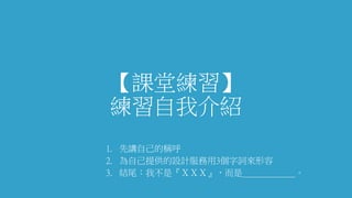 【課堂練習】
練習自我介紹
1. 先講自己的稱呼
2. 為自己提供的設計服務用3個字詞來形容
3. 結尾：我不是『ＸＸＸ』，而是＿＿＿＿＿＿。
 