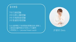 許縈欣 Doris
【經歷】
7年行銷經驗
3年社群公關經驗
3年市場開發經驗
3年營運管理經驗
TeSA臺灣電子商務暨創業聯誼會 創辦人
立勤資訊顧問股份有限公司 顧問
人物經紀人（personal brand coach)
 