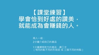 【課堂練習】
學會恰到好處的讚美，
就能成為會賺錢的人。
兩人一組：
2分鐘介紹自己的產品
1分鐘讚美對方的產品：講三次
（相同的點不同的形容詞 或 三個不同的特點）
 