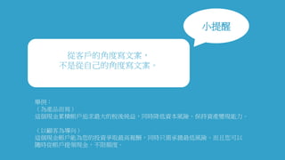 小提醒
從客戶的角度寫文案，
不是從自己的角度寫文案。
舉例：
（為產品而寫）
這個現金累積帳戶追求最大的稅後純益，同時降低資本風險、保持資產變現能力。
（以顧客為導向）
這個現金帳戶能為您的投資爭取最高報酬，同時只需承擔最低風險。而且您可以
隨時從帳戶提領現金，不限額度。
 