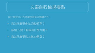 文案自我檢視要點
除了寫完自己多念兩次看是否通順之外…
• 我為什麼要參加活動/買單？
• 參加了/買了對我有什麼好處？
• 我為什麼要馬上參加/購買？
 