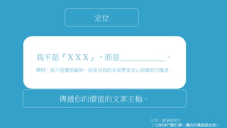 我不是『ＸＸＸ』，而是＿＿＿＿＿＿。
舉例：我不是賣保險的，而是為你的未來帶來安心保障的守護者。
定位
傳遞你的價值的文案主軸。
引用：劉滄碩著作
《 LINE@行動行銷：邁向百萬星級店家》
 