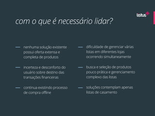 com o que é necessário lidar?


  nenhuma solução existente     dificuldade de gerenciar várias
  possui oferta extensa e       listas em diferentes lojas
  completa de produtos          ocorrendo simultaneamente

  incerteza e desconforto do    busca e seleção de produtos
  usuário sobre destino das     pouco prática e gerenciamento
  transações financeiras        complexo das listas

  continua existindo processo   soluções contemplam apenas
  de compra offline             listas de casamento
 