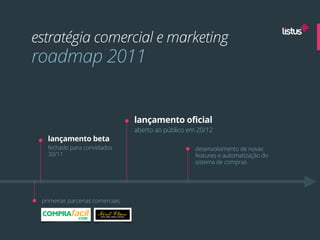 estratégia comercial e marketing
roadmap 2011


                                  lançamento oficial
                                  aberto ao público em 20/12
   lançamento beta
   fechado para convidados                            desenvolvimento de novas
   30/11                                              features e automatização do
                                                      sistema de compras




 primeiras parcerias comerciais
 