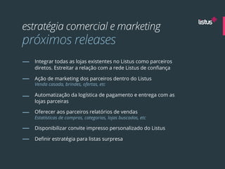 estratégia comercial e marketing
próximos releases
  Integrar todas as lojas existentes no Listus como parceiros
  diretos. Estreitar a relação com a rede Listus de conﬁança

  Ação de marketing dos parceiros dentro do Listus
  Venda casada, brindes, ofertas, etc

  Automatização da logística de pagamento e entrega com as
  lojas parceiras

  Oferecer aos parceiros relatórios de vendas
  Estatísticas de compras, categorias, lojas buscadas, etc

  Disponibilizar convite impresso personalizado do Listus

  Deﬁnir estratégia para listas surpresa
 
