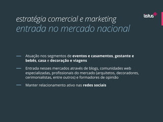 estratégia comercial e marketing
entrada no mercado nacional

   Atuação nos segmentos de eventos e casamentos, gestante e
   bebês, casa e decoração e viagens

   Entrada nesses mercados através de blogs, comunidades web
   especializadas, proﬁssionais do mercado (arquitetos, decoradores,
   cerimonialistas, entre outros) e formadores de opinião

   Manter relacionamento ativo nas redes sociais
 