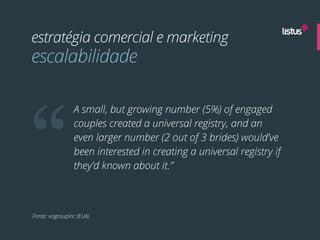 estratégia comercial e marketing
escalabilidade




“
                A small, but growing number (5%) of engaged
                couples created a universal registry, and an
                even larger number (2 out of 3 brides) would’ve
                been interested in creating a universal registry if
                they’d known about it.”



Fonte: xogroupinc (EUA)
 