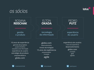 os sócios
    ROSANA                        ELTON                     PEDRO
   REISCHAK                       OKADA                      PUTZ

        gestão                    tecnologia              experiência
      e produto                 da informação             do usuário


10 anos de experiência            globo.com           experiência de usuário
  gerente de projetos                                   7 anos de experiência
                                 desenvolvimento
     usuária frenética
                               novas tecnologias        desenvolvimento
 arquitetura de informação
                             15 anos de expêriencia        globo.com
 experiência do usuário                                       inovação
                                  empreendedor
estratégia de produto                                           geek
                                    inovação
    empreendedora                                              agitado

      globo.com                     agile


      rosanareischak                 eltonokada               pedroputz
 