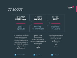 os sócios
      ROSANA                         ELTON                    PEDRO
     REISCHAK                        OKADA                     PUTZ

          gestão                     tecnologia             experiência
        e produto                  da informação            do usuário


   10 anos de experiência            globo.com           experiência de usuário
     gerente de projetos                                   7 anos de experiência
                                    desenvolvimento
        usuária frenética
                                  novas tecnologias        desenvolvimento
    arquitetura de informação
                                15 anos de expêriencia        globo.com
    experiência do usuário                                       inovação
                                     empreendedor
   estratégia de produto                                           geek
                                       inovação
       empreendedora                                              agitado

         globo.com                     agile


         rosanareischak                 eltonokada               pedroputz
 