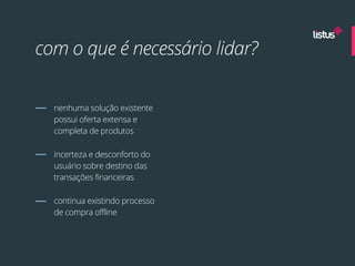com o que é necessário lidar?


  nenhuma solução existente
  possui oferta extensa e
  completa de produtos

  incerteza e desconforto do
  usuário sobre destino das
  transações financeiras

  continua existindo processo
  de compra offline
 