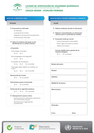 LISTADO DE VERIFICACIÓN DE SEGURIDAD QUIRÚRGICA
                                     Basado en el listado de verificación quirúrgica de la OMS

          CONSEJERÍA DE SALUD        CIRUGÍA MENOR - ATENCIÓN PRIMARIA


ANTES DE LA ANESTESIA LOCAL                                                    ANTES DE QUE EL PACIENTE ABANDONE LA CONSULTA


    ENTRADA                                                                          SALIDA



       El paciente ha confirmado:                                                           Detectar problemas durante la intervención
        - Su identidad
        - Localización de la lesión                                                         Registrar el procedimiento y la información
                                                                                            necesaria para la continuidad de cuidados
        - Diagnóstico de presunción/procedimiento
        - Consentimiento informado
                                                                                            El paciente recibe por escrito:
                                                                                            - Instrucciones para su autocuidado
       Todos los miembros del equipo se han
       identificado por su nombre y función                                                 - Fecha, lugar y hora para su revisión
                                                                                            - Teléfono de contacto
    ¿ El paciente:
                                                                                            Correcta identificación y gestión de las
     Tiene alergias conocidas?
                                                                                            muestras biológicas
                no              sí
                                                                                                  sí       no procede
     Está antiagregado/anticoagulado?
                no              sí

     Es portador de marcapasos?
                no              sí      no procede                                Nombre del centro:

     Tiene algún objeto metálico en contacto con
     la piel?
                no              sí      no procede                                Nombre:


    Demarcación de la lesión
                                                                                  Apellidos:
                sí              no procede


    Pulsioxímetro puesto y funcionando
                                                                                  NUHSA/Nº de historia:
                sí              no procede


    Verificación de la seguridad anestésica                                       Observaciones:
                sí              no      no procede


       Anticipación de sucesos críticos
        - Confirmación de la esterilidad y pertinencia
          del instrumental y equipos
        - Verificación de la seguridad del
          procedimiento
                                                                                  Verificador:




                                                                                  Firma:                                Fecha:




          Proyecto                                         Observatorio
          Comprueba                                        para la Seguridad del Paciente
 