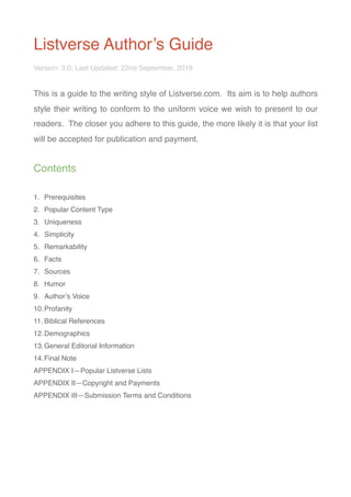 Listverse Author’s Guide
Version: 3.0; Last Updated: 22nd September, 2019
This is a guide to the writing style of Listverse.com. Its aim is to help authors
style their writing to conform to the uniform voice we wish to present to our
readers. The closer you adhere to this guide, the more likely it is that your list
will be accepted for publication and payment.
Contents
1. Prerequisites
2. Popular Content Type
3. Uniqueness
4. Simplicity
5. Remarkability
6. Facts
7. Sources
8. Humor
9. Author’s Voice
10.Profanity
11. Biblical References
12.Demographics
13.General Editorial Information
14.Final Note
APPENDIX I—Popular Listverse Lists
APPENDIX II—Copyright and Payments
APPENDIX III—Submission Terms and Conditions
 
