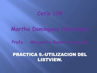 Cetís 109
Martha Domínguez Hernández
Profa.: Margarita Romero Alvarado
PRACTICA 9.-UTILIZACION DEL
LISTVIEW.
 