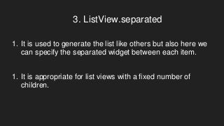 3. ListView.separated
1. It is used to generate the list like others but also here we
can specify the separated widget between each item.
1. It is appropriate for list views with a fixed number of
children.
 