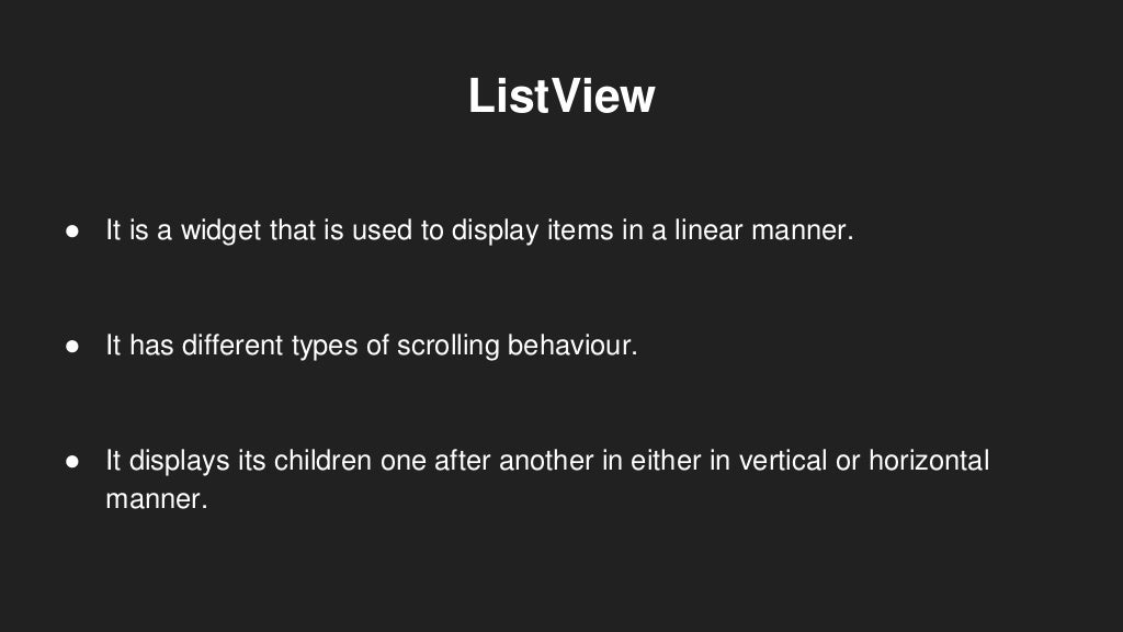 ListView
● It is a widget that is used to display items in a linear manner.
● It has different types of scrolling behaviour.
● It displays its children one after another in either in vertical or horizontal
manner.
 