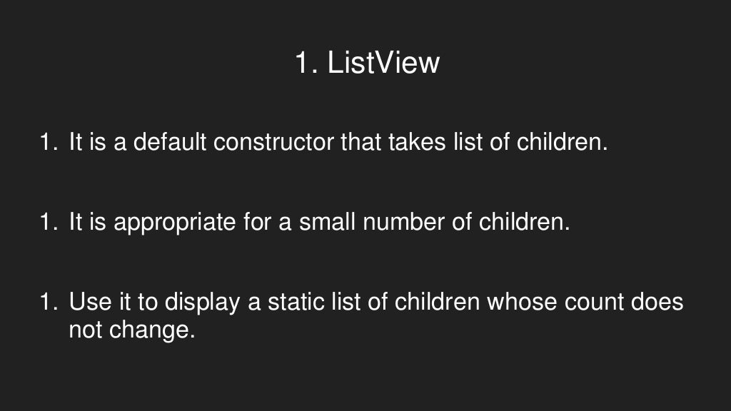 1. ListView
1. It is a default constructor that takes list of children.
1. It is appropriate for a small number of children.
1. Use it to display a static list of children whose count does
not change.
 
