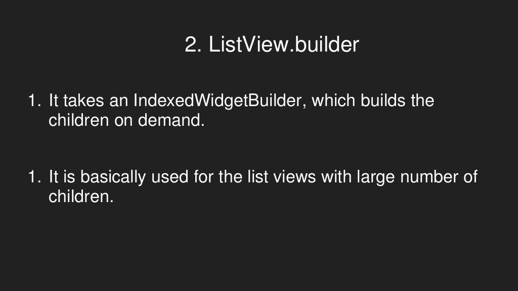 2. ListView.builder
1. It takes an IndexedWidgetBuilder, which builds the
children on demand.
1. It is basically used for the list views with large number of
children.
 