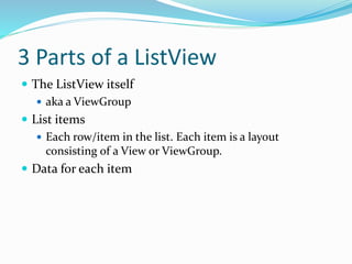 3 Parts of a ListView
 The ListView itself
 aka a ViewGroup
 List items
 Each row/item in the list. Each item is a layout
consisting of a View or ViewGroup.
 Data for each item
 
