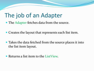 The job of an Adapter
 The Adapter fetches data from the source.
 Creates the layout that represents each list item.
 Takes the data fetched from the source places it into
the list item layout.
 Returns a list item to the ListView.
 