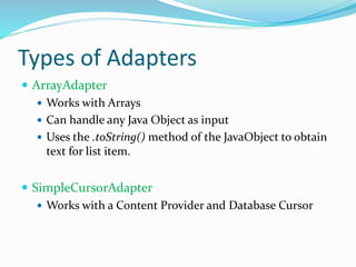Types of Adapters
 ArrayAdapter
 Works with Arrays
 Can handle any Java Object as input
 Uses the .toString() method of the JavaObject to obtain
text for list item.
 SimpleCursorAdapter
 Works with a Content Provider and Database Cursor
 