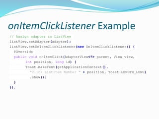 onItemClickListener Example
// Assign adapter to ListView
listView.setAdapter(adapter);
listView.setOnItemClickListener(new OnItemClickListener() {
@Override
public void onItemClick(AdapterView<?> parent, View view,
int position, long id) {
Toast.makeText(getApplicationContext(),
"Click ListItem Number " + position, Toast.LENGTH_LONG)
.show();
}
});
 