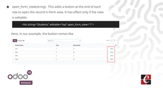 Enterprise
● open_form_view(string): This adds a button at the end of each
row to open the record in form view. It has effect only if the view
is editable.
Here, in our example, the button comes like
<list string="Students" editable=”top” open_form_view="1">
 