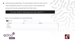 Enterprise
● default_group_by(string): If no grouping is done for the current
view through the action or current search, this attribute will
group the records assigned with the field name.
Here, in our example, the view will be like
<list string="Students" default_group_by="state" expand="1">
 