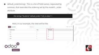 Enterprise
● default_order(string): This is a list of field names, separated by
commas, that overrides the ordering set by the model's _order
attribute.
Here, in our example, the view will be like
<list string="Students" default_order="roll_no desc" >
 