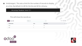 Enterprise
● limit(integer): This sets a limit for the number of records to display
at a time. By default it is 80 for the list and 40 for x2many.
This will show the records as
<list string="Students" limit="2">
 