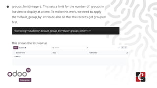 Enterprise
● groups_limit(integer): This sets a limit for the number of groups in
list view to display at a time. To make this work, we need to apply
the ‘default_group_by’ attribute also so that the records get grouped
first.
This shows the list view as
<list string="Students" default_group_by=”state” groups_limit="1">
 