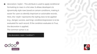 Enterprise
● decoration-<style>: This attribute is used to apply conditional
formatting to rows in a list view. It allows developers to
dynamically style rows based on certain conditions, making it
easier for users to identify important or actionable records.
Here, the <style> represents the styling class to be applied
(e.g., danger, success, warning). condition/expression is to be
evaluated for each record. If the condition evaluates to True,
the decoration is applied.
The common syntax is as
<list decoration-<style>="condition">
 