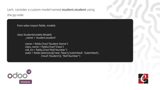 Enterprise
Let’s consider a custom model named student.student using
the py code
from odoo import fields, models
class Student(models.Model):
_name = 'student.student'
name = fields.Char("Student Name")
class_name = fields.Char("Class")
roll_no = fields.Char("Roll Number")
state = fields.Selection([('new','New'),('submitted', 'Submitted'),
('stud','Student')], "Roll Number")
 