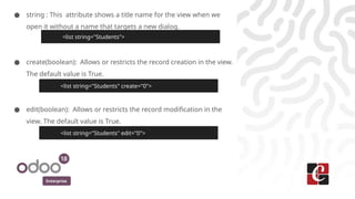 Enterprise
● string : This attribute shows a title name for the view when we
open it without a name that targets a new dialog.
● create(boolean): Allows or restricts the record creation in the view.
The default value is True.
● edit(boolean): Allows or restricts the record modification in the
view. The default value is True.
<list string="Students">
<list string="Students" create="0">
<list string="Students" edit="0">
 