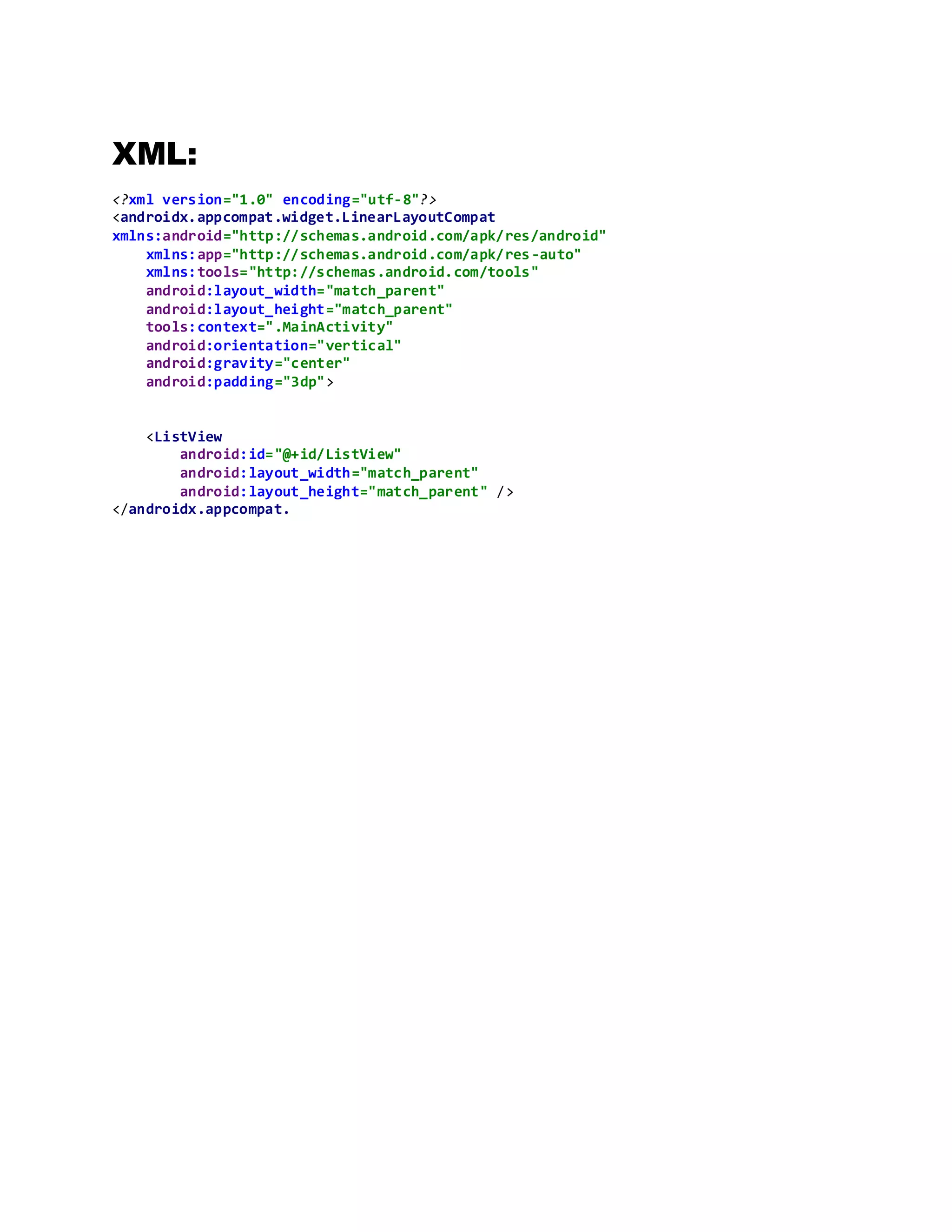 XML:
<?xml version="1.0" encoding="utf-8"?>
<androidx.appcompat.widget.LinearLayoutCompat
xmlns:android="http://schemas.android.com/apk/res/android"
xmlns:app="http://schemas.android.com/apk/res-auto"
xmlns:tools="http://schemas.android.com/tools"
android:layout_width="match_parent"
android:layout_height="match_parent"
tools:context=".MainActivity"
android:orientation="vertical"
android:gravity="center"
android:padding="3dp">
<ListView
android:id="@+id/ListView"
android:layout_width="match_parent"
android:layout_height="match_parent" />
</androidx.appcompat.