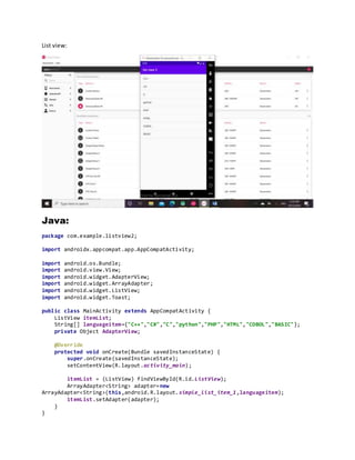 List view:
Java:
package com.example.listview2;
import androidx.appcompat.app.AppCompatActivity;
import android.os.Bundle;
import android.view.View;
import android.widget.AdapterView;
import android.widget.ArrayAdapter;
import android.widget.ListView;
import android.widget.Toast;
public class MainActivity extends AppCompatActivity {
ListView itemList;
String[] languageitem={"C++","C#","C","python","PHP","HTML","COBOL","BASIC"};
private Object AdapterView;
@Override
protected void onCreate(Bundle savedInstanceState) {
super.onCreate(savedInstanceState);
setContentView(R.layout.activity_main);
itemList = (ListView) findViewById(R.id.ListView);
ArrayAdapter<String> adapter=new
ArrayAdapter<String>(this,android.R.layout.simple_list_item_1,languageitem);
itemList.setAdapter(adapter);
}
}
 