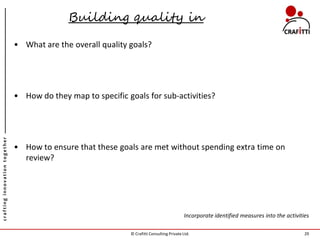 Building quality in

                               • What are the overall quality goals?




                               • How do they map to specific goals for sub-activities?
crafting innovation together




                               • How to ensure that these goals are met without spending extra time on
                                 review?




                                                                                            Incorporate identified measures into the activities

                                                              © Crafitti Consulting Private Ltd.                                             29
 