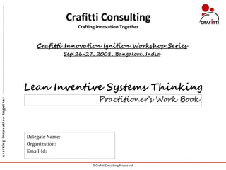 Crafitti Consulting
                                                    Crafting Innovation Together


                                   Crafitti Innovation Ignition Workshop Series
                                                Sep 26-27, 2008, Bangalore, India




                               Lean Inventive Systems Thinking
                                                               Practitioner’s Work Book
crafting innovation together




                               Delegate Name:
                               Organization:
                               Email-Id:

                                                          © Crafitti Consulting Private Ltd.
 