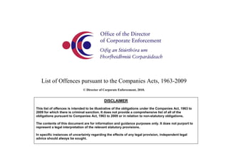 List of Offences pursuant to the Companies Acts, 1963-2009
© Director of Corporate Enforcement, 2010.
DISCLAIMER
This list of offences is intended to be illustrative of the obligations under the Companies Act, 1963 to
2009 for which there is criminal sanction. It does not provide a comprehensive list of all of the
obligations pursuant to Companies Act, 1963 to 2009 or in relation to non-statutory obligations.
The contents of this document are for information and guidance purposes only. It does not purport to
represent a legal interpretation of the relevant statutory provisions.
In specific instances of uncertainty regarding the effects of any legal provision, independent legal
advice should always be sought.
 