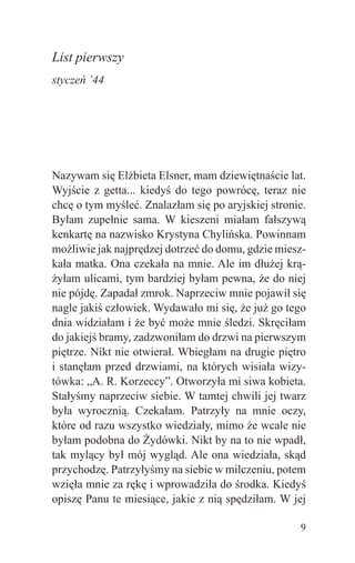 List pierwszy
styczeń ’44




Nazywam się Elżbieta Elsner, mam dziewiętnaście lat.
Wyjście z getta... kiedyś do tego powrócę, teraz nie
chcę o tym myśleć. Znalazłam się po aryjskiej stronie.
Byłam zupełnie sama. W kieszeni miałam fałszywą
kenkartę na nazwisko Krystyna Chylińska. Powinnam
możliwie jak najprędzej dotrzeć do domu, gdzie miesz-
kała matka. Ona czekała na mnie. Ale im dłużej krą-
żyłam ulicami, tym bardziej byłam pewna, że do niej
nie pójdę. Zapadał zmrok. Naprzeciw mnie pojawił się
nagle jakiś człowiek. Wydawało mi się, że już go tego
dnia widziałam i że być może mnie śledzi. Skręciłam
do jakiejś bramy, zadzwoniłam do drzwi na pierwszym
piętrze. Nikt nie otwierał. Wbiegłam na drugie piętro
i stanęłam przed drzwiami, na których wisiała wizy-
tówka: „A. R. Korzeccy”. Otworzyła mi siwa kobieta.
Stałyśmy naprzeciw siebie. W tamtej chwili jej twarz
była wyrocznią. Czekałam. Patrzyły na mnie oczy,
które od razu wszystko wiedziały, mimo że wcale nie
byłam podobna do Żydówki. Nikt by na to nie wpadł,
tak mylący był mój wygląd. Ale ona wiedziała, skąd
przychodzę. Patrzyłyśmy na siebie w milczeniu, potem
wzięła mnie za rękę i wprowadziła do środka. Kiedyś
opiszę Panu te miesiące, jakie z nią spędziłam. W jej

                                                    9
 
