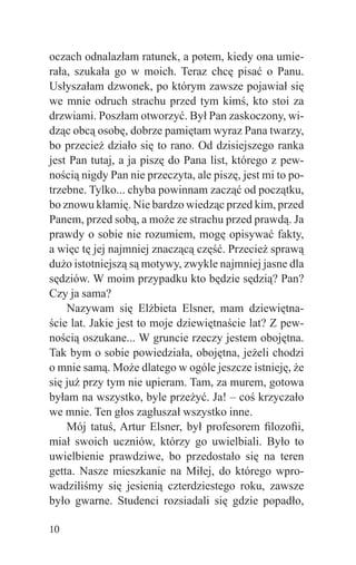 oczach odnalazłam ratunek, a potem, kiedy ona umie-
rała, szukała go w moich. Teraz chcę pisać o Panu.
Usłyszałam dzwonek, po którym zawsze pojawiał się
we mnie odruch strachu przed tym kimś, kto stoi za
drzwiami. Poszłam otworzyć. Był Pan zaskoczony, wi-
dząc obcą osobę, dobrze pamiętam wyraz Pana twarzy,
bo przecież działo się to rano. Od dzisiejszego ranka
jest Pan tutaj, a ja piszę do Pana list, którego z pew-
nością nigdy Pan nie przeczyta, ale piszę, jest mi to po-
trzebne. Tylko... chyba powinnam zacząć od początku,
bo znowu kłamię. Nie bardzo wiedząc przed kim, przed
Panem, przed sobą, a może ze strachu przed prawdą. Ja
prawdy o sobie nie rozumiem, mogę opisywać fakty,
a więc tę jej najmniej znaczącą część. Przecież sprawą
dużo istotniejszą są motywy, zwykle najmniej jasne dla
sędziów. W moim przypadku kto będzie sędzią? Pan?
Czy ja sama?
    Nazywam się Elżbieta Elsner, mam dziewiętna-
ście lat. Jakie jest to moje dziewiętnaście lat? Z pew-
nością oszukane... W gruncie rzeczy jestem obojętna.
Tak bym o sobie powiedziała, obojętna, jeżeli chodzi
o mnie samą. Może dlatego w ogóle jeszcze istnieję, że
się już przy tym nie upieram. Tam, za murem, gotowa
byłam na wszystko, byle przeżyć. Ja! – coś krzyczało
we mnie. Ten głos zagłuszał wszystko inne.
    Mój tatuś, Artur Elsner, był profesorem ﬁlozoﬁi,
miał swoich uczniów, którzy go uwielbiali. Było to
uwielbienie prawdziwe, bo przedostało się na teren
getta. Nasze mieszkanie na Miłej, do którego wpro-
wadziliśmy się jesienią czterdziestego roku, zawsze
było gwarne. Studenci rozsiadali się gdzie popadło,

10
 