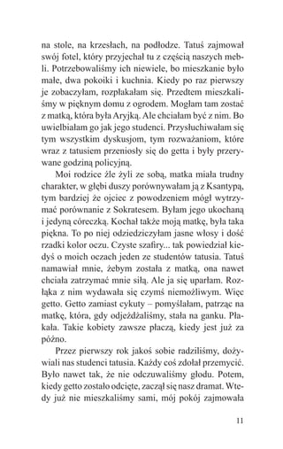 na stole, na krzesłach, na podłodze. Tatuś zajmował
swój fotel, który przyjechał tu z częścią naszych meb-
li. Potrzebowaliśmy ich niewiele, bo mieszkanie było
małe, dwa pokoiki i kuchnia. Kiedy po raz pierwszy
je zobaczyłam, rozpłakałam się. Przedtem mieszkali-
śmy w pięknym domu z ogrodem. Mogłam tam zostać
z matką, która była Aryjką. Ale chciałam być z nim. Bo
uwielbiałam go jak jego studenci. Przysłuchiwałam się
tym wszystkim dyskusjom, tym rozważaniom, które
wraz z tatusiem przeniosły się do getta i były przery-
wane godziną policyjną.
     Moi rodzice źle żyli ze sobą, matka miała trudny
charakter, w głębi duszy porównywałam ją z Ksantypą,
tym bardziej że ojciec z powodzeniem mógł wytrzy-
mać porównanie z Sokratesem. Byłam jego ukochaną
i jedyną córeczką. Kochał także moją matkę, była taka
piękna. To po niej odziedziczyłam jasne włosy i dość
rzadki kolor oczu. Czyste szaﬁry... tak powiedział kie-
dyś o moich oczach jeden ze studentów tatusia. Tatuś
namawiał mnie, żebym została z matką, ona nawet
chciała zatrzymać mnie siłą. Ale ja się uparłam. Roz-
łąka z nim wydawała się czymś niemożliwym. Więc
getto. Getto zamiast cykuty – pomyślałam, patrząc na
matkę, która, gdy odjeżdżaliśmy, stała na ganku. Pła-
kała. Takie kobiety zawsze płaczą, kiedy jest już za
późno.
     Przez pierwszy rok jakoś sobie radziliśmy, doży-
wiali nas studenci tatusia. Każdy coś zdołał przemycić.
Było nawet tak, że nie odczuwaliśmy głodu. Potem,
kiedy getto zostało odcięte, zaczął się nasz dramat. Wte-
dy już nie mieszkaliśmy sami, mój pokój zajmowała

                                                      11
 