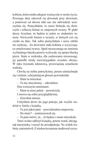 kobieta, która miała odegrać ważną rolę w moim życiu.
Pewnego dnia odezwał się dzwonek przy drzwiach,
a ponieważ od dawna nikt nas nie odwiedzał, ucie-
szyłam się. Pomyślałam, że może blokada się skoń-
czyła i zobaczę którąś ze znajomych twarzy. W głębi
duszy liczyłam, że będzie to jeden ze studentów ta-
tusia. Niewysoki brunet o oczach, w których coś się
czaiło na dnie. Tak sobie pomyślałam i serce zabiło
mi szybciej... Za drzwiami stała kobieta o wyzywają-
co umalowanej twarzy. Spod narzuconego na ramiona
wyliniałego futerka prawie wylewały się opięte bluzką
piersi. Stała w rozkroku, dla zachowania równowagi,
jej pantoﬂe miały niewiarygodnie wysokie obcasy.
W ręku trzymała tekturową, przewiązaną sznurkiem
walizkę.
     Chwilę na siebie patrzyłyśmy, potem uśmiechnęła
się i niskim, schrypniętym głosem powiedziała:
     – Mam tu mieszkać.
     – Tu my mieszkamy – odrzekłam.
     Ona wzruszyła ramionami.
     – Mam tu mieć pokój – powtórzyła.
     I znowu się sobie przyglądałyśmy.
     – Zawołam tatusia.
     Uchyliłam drzwi do jego pokoju, jak zwykle sie-
dział w fotelu z książką.
     – Tu jest jakaś pani – powiedziałam niepewnie.
     – Do mnie? – zainteresował się.
     – Ta pani mówi, że... że będzie z nami mieszkała.
     Tatuś wolno odłożył książkę, potem wstał, obciąg-
nął marynarkę i ruszył do przedpokoju. Na widok ko-
biety zaniemówił. Z niedowierzaniem studiował szcze-

12
 