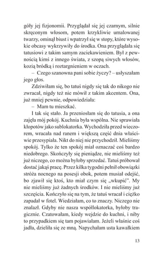 góły jej ﬁzjonomii. Przyglądał się jej czarnym, silnie
skręconym włosom, potem krzykliwie umalowanej
twarzy, ominął biust i wpatrzył się w stopy, które wyso-
kie obcasy wykrzywiły do środka. Ona przyglądała się
tatusiowi z takim samym zaciekawieniem. Był z pew-
nością kimś z innego świata, z szopą siwych włosów,
kozią bródką i roztargnieniem w oczach.
    – Czego szanowna pani sobie życzy? – usłyszałam
jego głos.
    Zdziwiłam się, bo tatuś nigdy się tak do nikogo nie
zwracał, nigdy też nie mówił z takim akcentem. Ona,
już mniej pewnie, odpowiedziała:
    – Mam tu mieszkać.
    I tak się stało. Ja przeniosłam się do tatusia, a ona
zajęła mój pokój. Kuchnia była wspólna. Nie sprawiała
kłopotów jako sublokatorka. Wychodziła przed wieczo-
rem, wracała nad ranem i większą część dnia właści-
wie przesypiała. Nikt do niej nie przychodził. Mieliśmy
spokój. Tylko że ten spokój miał oznaczać coś bardzo
niedobrego. Skończyły się pieniądze, nie mieliśmy też
już niczego, co można byłoby sprzedać. Tatuś próbował
dostać jakąś pracę. Przez kilka tygodni pełnił obowiązki
stróża nocnego na posesji obok, potem musiał odejść,
bo zjawił się ktoś, kto miał czym się „wkupić”. My
nie mieliśmy już żadnych środków. I nie mieliśmy już
szczęścia. Kończyło się na tym, że tatuś wracał i ciężko
zapadał w fotel. Wiedziałam, co to znaczy. Niczego nie
znalazł. Gdyby nie nasza współlokatorka, byłoby tra-
gicznie. Czatowałam, kiedy wejdzie do kuchni, i niby
to przypadkiem się tam pojawiałam. Jeżeli właśnie coś
jadła, dzieliła się ze mną. Napychałam usta kawałkiem

                                                      13
 