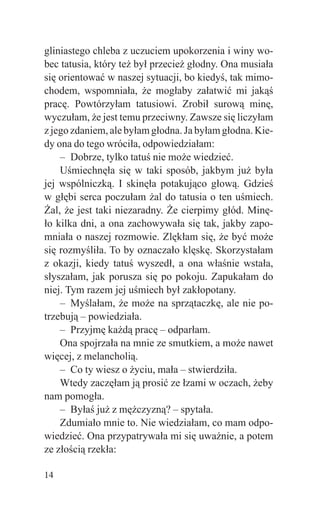 gliniastego chleba z uczuciem upokorzenia i winy wo-
bec tatusia, który też był przecież głodny. Ona musiała
się orientować w naszej sytuacji, bo kiedyś, tak mimo-
chodem, wspomniała, że mogłaby załatwić mi jakąś
pracę. Powtórzyłam tatusiowi. Zrobił surową minę,
wyczułam, że jest temu przeciwny. Zawsze się liczyłam
z jego zdaniem, ale byłam głodna. Ja byłam głodna. Kie-
dy ona do tego wróciła, odpowiedziałam:
    – Dobrze, tylko tatuś nie może wiedzieć.
    Uśmiechnęła się w taki sposób, jakbym już była
jej wspólniczką. I skinęła potakująco głową. Gdzieś
w głębi serca poczułam żal do tatusia o ten uśmiech.
Żal, że jest taki niezaradny. Że cierpimy głód. Minę-
ło kilka dni, a ona zachowywała się tak, jakby zapo-
mniała o naszej rozmowie. Zlękłam się, że być może
się rozmyśliła. To by oznaczało klęskę. Skorzystałam
z okazji, kiedy tatuś wyszedł, a ona właśnie wstała,
słyszałam, jak porusza się po pokoju. Zapukałam do
niej. Tym razem jej uśmiech był zakłopotany.
    – Myślałam, że może na sprzątaczkę, ale nie po-
trzebują – powiedziała.
    – Przyjmę każdą pracę – odparłam.
    Ona spojrzała na mnie ze smutkiem, a może nawet
więcej, z melancholią.
    – Co ty wiesz o życiu, mała – stwierdziła.
    Wtedy zaczęłam ją prosić ze łzami w oczach, żeby
nam pomogła.
    – Byłaś już z mężczyzną? – spytała.
    Zdumiało mnie to. Nie wiedziałam, co mam odpo-
wiedzieć. Ona przypatrywała mi się uważnie, a potem
ze złością rzekła:

14
 