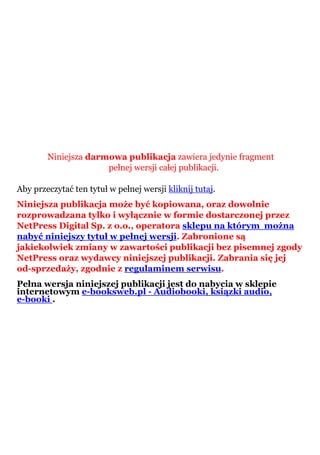 Niniejsza darmowa publikacja zawiera jedynie fragment
                      pełnej wersji całej publikacji.

Aby przeczytać ten tytuł w pełnej wersji kliknij tutaj.
Niniejsza publikacja może być kopiowana, oraz dowolnie
rozprowadzana tylko i wyłącznie w formie dostarczonej przez
NetPress Digital Sp. z o.o., operatora sklepu na którym można
nabyć niniejszy tytuł w pełnej wersji. Zabronione są
jakiekolwiek zmiany w zawartości publikacji bez pisemnej zgody
NetPress oraz wydawcy niniejszej publikacji. Zabrania się jej
od-sprzedaży, zgodnie z regulaminem serwisu.
Pełna wersja niniejszej publikacji jest do nabycia w sklepie
internetowym e-booksweb.pl - Audiobooki, ksiązki audio,
e-booki .
 