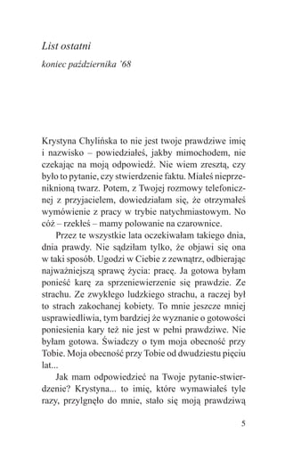 List ostatni
koniec października ’68




Krystyna Chylińska to nie jest twoje prawdziwe imię
i nazwisko – powiedziałeś, jakby mimochodem, nie
czekając na moją odpowiedź. Nie wiem zresztą, czy
było to pytanie, czy stwierdzenie faktu. Miałeś nieprze-
niknioną twarz. Potem, z Twojej rozmowy telefonicz-
nej z przyjacielem, dowiedziałam się, że otrzymałeś
wymówienie z pracy w trybie natychmiastowym. No
cóż – rzekłeś – mamy polowanie na czarownice.
     Przez te wszystkie lata oczekiwałam takiego dnia,
dnia prawdy. Nie sądziłam tylko, że objawi się ona
w taki sposób. Ugodzi w Ciebie z zewnątrz, odbierając
najważniejszą sprawę życia: pracę. Ja gotowa byłam
ponieść karę za sprzeniewierzenie się prawdzie. Ze
strachu. Ze zwykłego ludzkiego strachu, a raczej był
to strach zakochanej kobiety. To mnie jeszcze mniej
usprawiedliwia, tym bardziej że wyznanie o gotowości
poniesienia kary też nie jest w pełni prawdziwe. Nie
byłam gotowa. Świadczy o tym moja obecność przy
Tobie. Moja obecność przy Tobie od dwudziestu pięciu
lat...
     Jak mam odpowiedzieć na Twoje pytanie-stwier-
dzenie? Krystyna... to imię, które wymawiałeś tyle
razy, przylgnęło do mnie, stało się moją prawdziwą

                                                      5
 